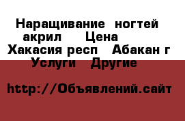 Наращивание  ногтей (акрил). › Цена ­ 800 - Хакасия респ., Абакан г. Услуги » Другие   